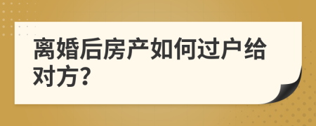 离婚后房产如何过户给对方？