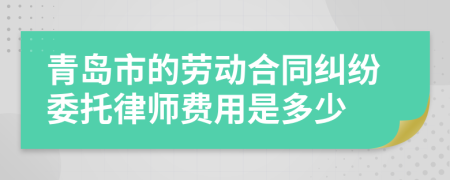 青岛市的劳动合同纠纷委托律师费用是多少