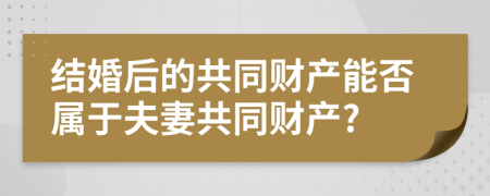 结婚后的共同财产能否属于夫妻共同财产?