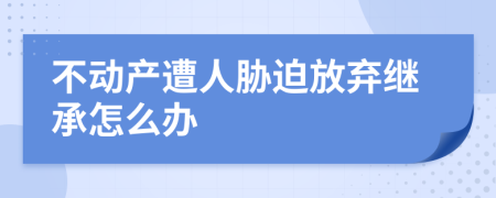 不动产遭人胁迫放弃继承怎么办