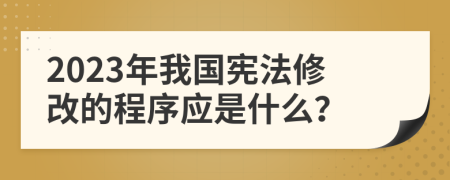 2023年我国宪法修改的程序应是什么？