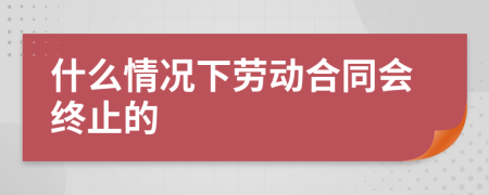 什么情况下劳动合同会终止的