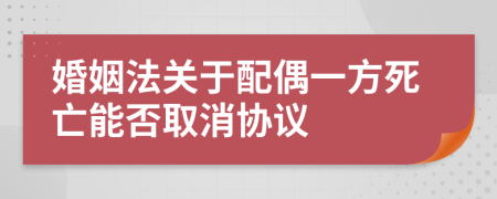 婚姻法关于配偶一方死亡能否取消协议