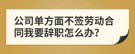 公司单方面不签劳动合同我要辞职怎么办？