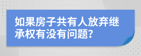 如果房子共有人放弃继承权有没有问题？