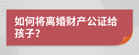 如何将离婚财产公证给孩子？
