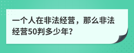 一个人在非法经营，那么非法经营50判多少年？