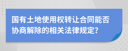 国有土地使用权转让合同能否协商解除的相关法律规定？