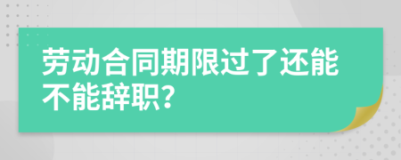 劳动合同期限过了还能不能辞职？