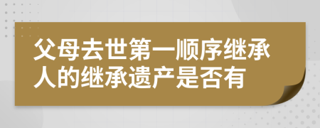 父母去世第一顺序继承人的继承遗产是否有