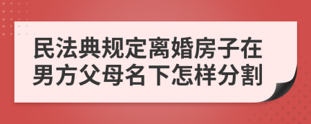 民法典规定离婚房子在男方父母名下怎样分割