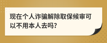 现在个人诈骗解除取保候审可以不用本人去吗？