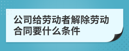 公司给劳动者解除劳动合同要什么条件