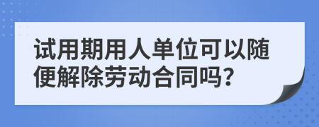 试用期用人单位可以随便解除劳动合同吗？
