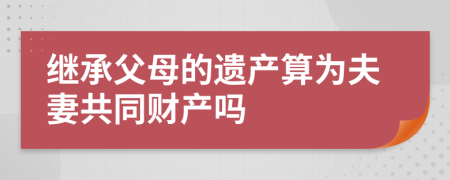 继承父母的遗产算为夫妻共同财产吗