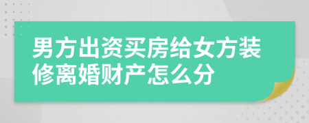 男方出资买房给女方装修离婚财产怎么分