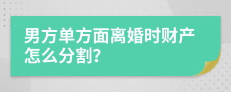 男方单方面离婚时财产怎么分割？