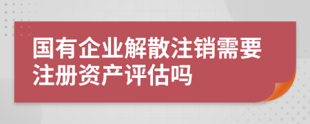 国有企业解散注销需要注册资产评估吗