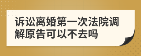 诉讼离婚第一次法院调解原告可以不去吗