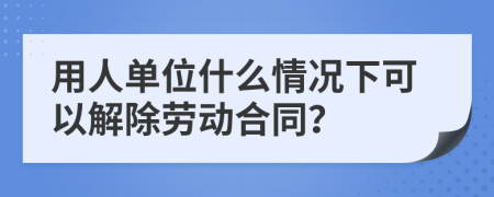 用人单位什么情况下可以解除劳动合同？