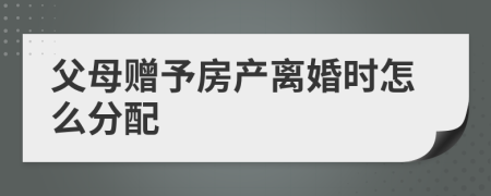 父母赠予房产离婚时怎么分配