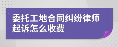 委托工地合同纠纷律师起诉怎么收费