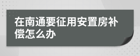 在南通要征用安置房补偿怎么办