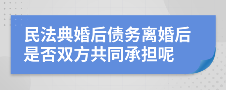 民法典婚后债务离婚后是否双方共同承担呢