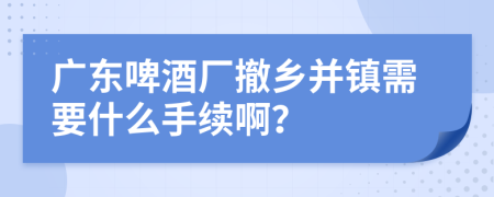 广东啤酒厂撤乡并镇需要什么手续啊？