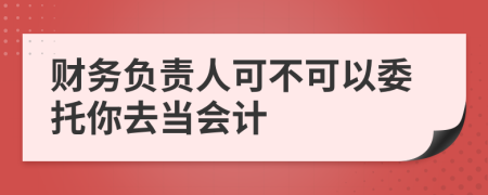 财务负责人可不可以委托你去当会计
