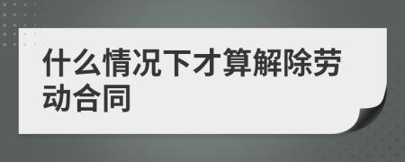 什么情况下才算解除劳动合同