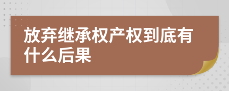 放弃继承权产权到底有什么后果