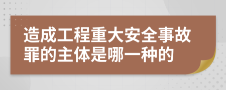 造成工程重大安全事故罪的主体是哪一种的