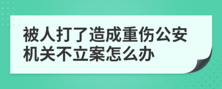被人打了造成重伤公安机关不立案怎么办
