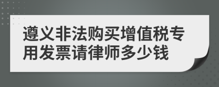 遵义非法购买增值税专用发票请律师多少钱