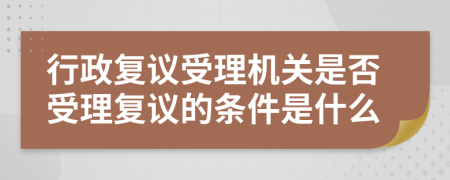 行政复议受理机关是否受理复议的条件是什么