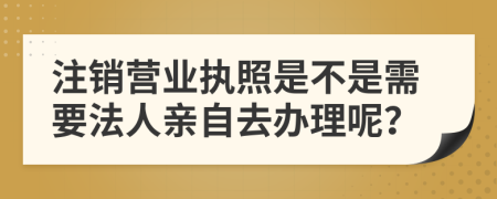 注销营业执照是不是需要法人亲自去办理呢？