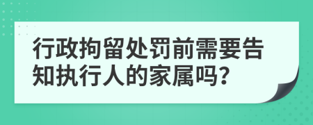 行政拘留处罚前需要告知执行人的家属吗？