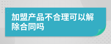 加盟产品不合理可以解除合同吗