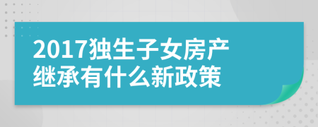 2017独生子女房产继承有什么新政策