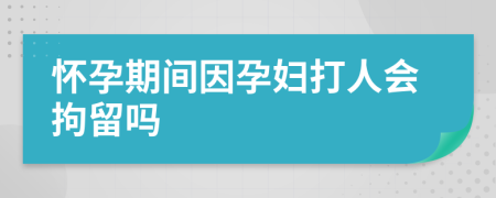 怀孕期间因孕妇打人会拘留吗