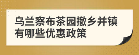 乌兰察布茶园撤乡并镇有哪些优惠政策