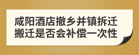 咸阳酒店撤乡并镇拆迁搬迁是否会补偿一次性