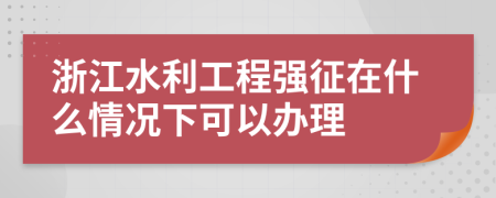 浙江水利工程强征在什么情况下可以办理