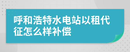 呼和浩特水电站以租代征怎么样补偿