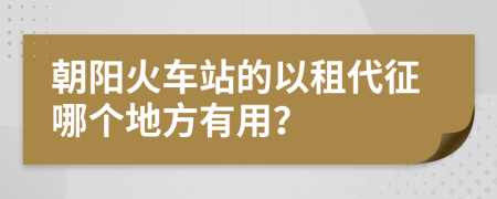 朝阳火车站的以租代征哪个地方有用？