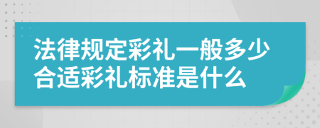 法律规定彩礼一般多少合适彩礼标准是什么