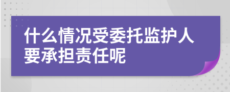 什么情况受委托监护人要承担责任呢