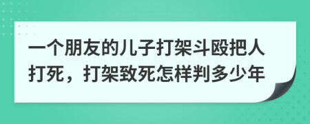 一个朋友的儿子打架斗殴把人打死，打架致死怎样判多少年