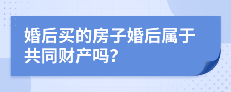 婚后买的房子婚后属于共同财产吗？